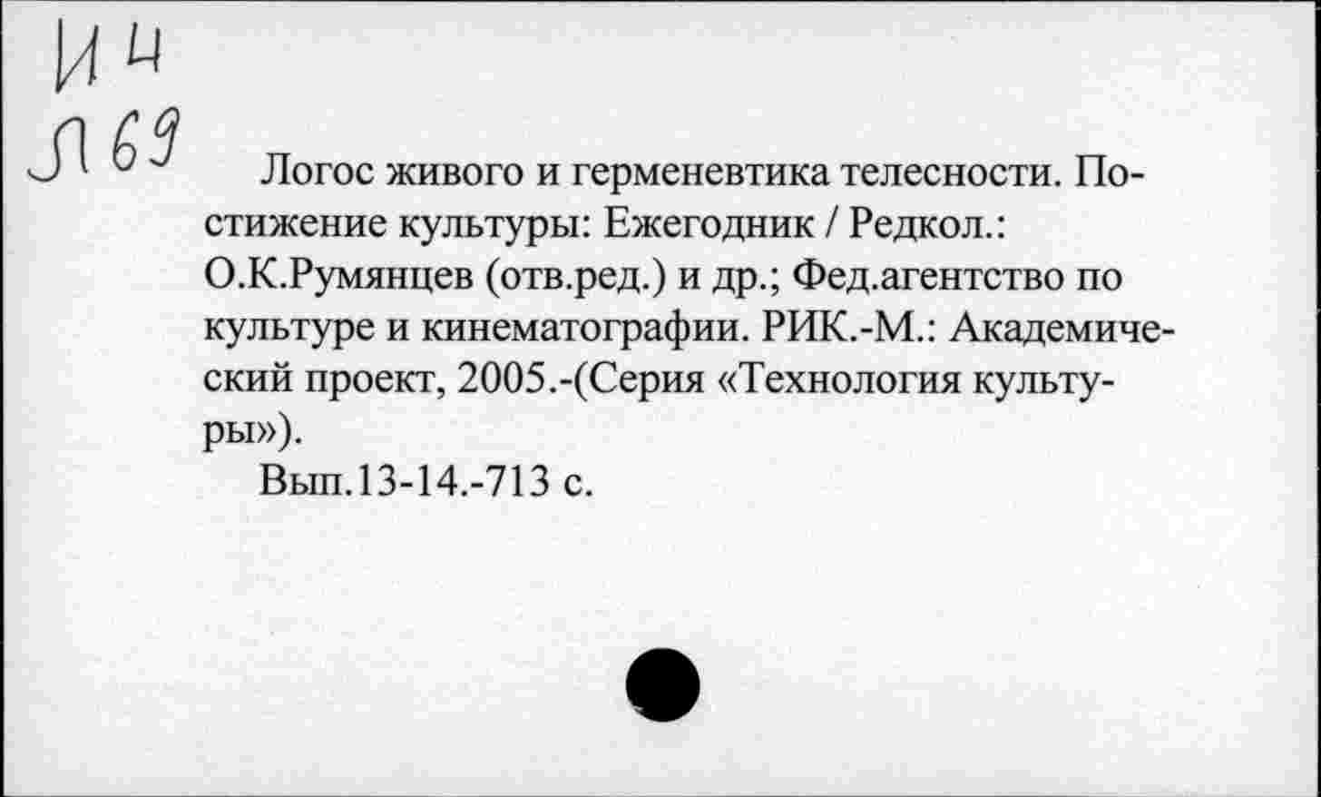 ﻿63
Логос живого и герменевтика телесности. Постижение культуры: Ежегодник / Редкол.: О.К.Румянцев (отв.ред.) и др.; Фед.агентство по культуре и кинематографии. РИК.-М.: Академический проект, 2ОО5.-(Серия «Технология культуры»),
Вып.13-14.-713 с.